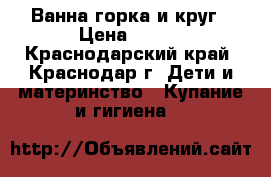 Ванна,горка и круг › Цена ­ 600 - Краснодарский край, Краснодар г. Дети и материнство » Купание и гигиена   